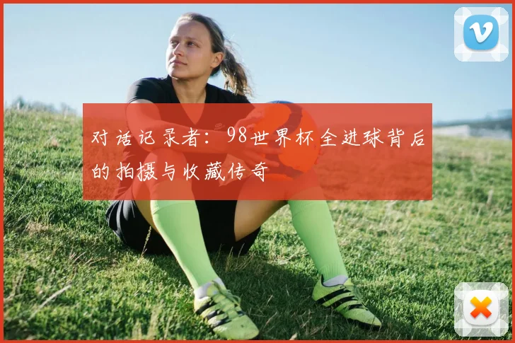 对话记录者：98世界杯全进球背后的拍摄与收藏传奇